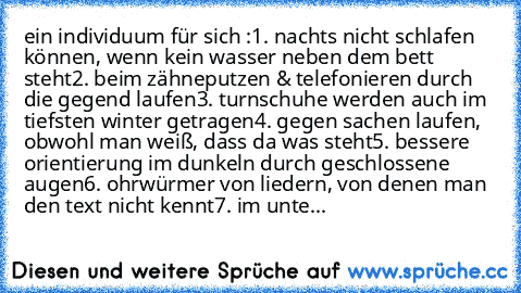 ein individuum für sich :
1. nachts nicht schlafen können, wenn kein wasser neben dem bett steht
2. beim zähneputzen & telefonieren durch die gegend laufen
3. turnschuhe werden auch im tiefsten winter getragen
4. gegen sachen laufen, obwohl man weiß, dass da was steht
5. bessere orientierung im dunkeln durch geschlossene augen
6. ohrwürmer von liedern, von denen man den text nicht kennt
7. im u...