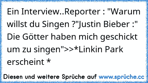 Ein Interview..
Reporter : "Warum willst du Singen ?"
Justin Bieber :" Die Götter haben mich geschickt um zu singen"
>>*Linkin Park erscheint *