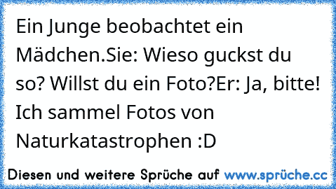 Ein Junge beobachtet ein Mädchen.
Sie: Wieso guckst du so? Willst du ein Foto?
Er: Ja, bitte! Ich sammel Fotos von Naturkatastrophen :D