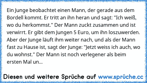 Ein Junge beobachtet einen Mann, der gerade aus dem Bordell kommt. Er tritt an ihn heran und sagt: "Ich weiß, wo du herkommst." Der Mann zuckt zusammen und ist verwirrt. Er gibt dem Jungen 5 Euro, um ihn loszuwerden. 
Aber der Junge läuft ihm weiter nach, und als der Mann fast zu Hause ist, sagt der Junge: "Jetzt weiss ich auch, wo du wohnst." Der Mann ist noch verlegener als beim ersten Mal un...