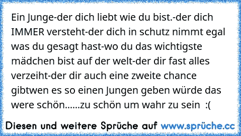 Ein Junge
-der dich liebt wie du bist.
-der dich IMMER versteht
-der dich in schutz nimmt egal was du gesagt hast
-wo du das wichtigste mädchen bist auf der welt
-der dir fast alles verzeiht
-der dir auch eine zweite chance gibt
wen es so einen Jungen geben würde das were schön...
...zu schön um wahr zu sein ♥ :(