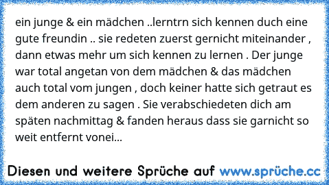 ein junge & ein mädchen ..
lerntrn sich kennen duch eine gute freundin .. sie redeten zuerst gernicht miteinander , dann etwas mehr um sich kennen zu lernen . Der junge war total angetan von dem mädchen & das mädchen auch total vom jungen , doch keiner hatte sich getraut es dem anderen zu sagen . Sie verabschiedeten dich am späten nachmittag & fanden heraus dass sie garnicht so weit entfernt vonei...