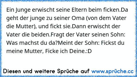 Ein Junge erwischt seine Eltern beim ficken.
Da geht der junge zu seiner Oma (von dem Vater die Mutter), und fickt sie.
Dann erwischt der Vater die beiden.
Fragt der Vater seinen Sohn: Was machst du da?
Meint der Sohn: Fickst du meine Mutter, Ficke ich Deine.:D