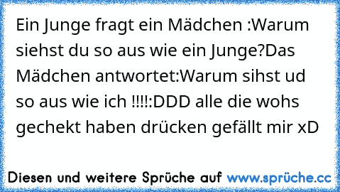 Ein Junge fragt ein Mädchen :
Warum siehst du so aus wie ein Junge?
Das Mädchen antwortet:
Warum sihst ud so aus wie ich !!!!:DDD alle die wohs gechekt haben drücken gefällt mir xD