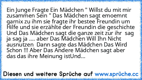 Ein Junge Fragte Ein Mädchen " Willst du mit mir zusammen Sein " Das Mädchen sagt emoemnt garnix zu ihm sie fragte ihr bestee Freundin um Hilfe und sie erzählte der Freundin die geschichte Und Das Mädchen sagt die ganze zeit zur ihr  sag ja sag ja .... aber Das Mädchen Will Ihn Nicht ausnutzen  Dann sagte das Mädchen Das Wird Schon !!! Aber Das Andere Mädchen sagt aber das das ihre Meinung ist
...