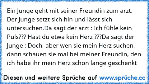 Ein Junge geht mit seiner Freundin zum arzt. Der Junge setzt sich hin und lässt sich untersuchen.
Da sagt der arzt : Ich fühle kein Puls??? Hast du etwa kein Herz ???
Da sagt der Junge : Doch, aber wen sie mein Herz suchen, dann schauen sie mal bei meiner Freundin, den ich habe ihr mein Herz schon lange geschenkt