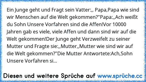 Ein Junge geht und Fragt sein Vatter:,, Papa,Papa wie sind wir Menschen auf die Welt gekommen?"
Papa:,,Ach weißt du Sohn Unsere Vorfahren sind die Affen!Vor 10000 Jahren gab es viele, viele Affen und dann sind wir auf die Welt gekommen!
Der Junge geht Verzweifelt zu seiner Mutter und Fragte sie:,,Mutter,,Mutter wie sind wir auf die Welt gekommen?"
Die Mutter Antwortete:Ach,Sohn Unsere Vorfahren si...