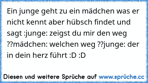 Ein junge geht zu ein mädchen was er nicht kennt aber hübsch findet und sagt :
junge: zeigst du mir den weg ??
mädchen: welchen weg ??
junge: der in dein herz führt :D :D