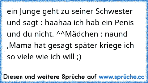 ein Junge geht zu seiner Schwester und sagt : haahaa ich hab ein Penis und du nicht. ^^
Mädchen : naund ,Mama hat gesagt später kriege ich so viele wie ich will ;)