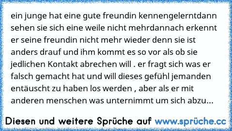 ein junge hat eine gute freundin kennengelernt
dann sehen sie sich eine weile nicht mehr
dannach erkennt er seine freundin nicht mehr wieder denn sie ist anders drauf und ihm kommt es so vor als ob sie jedlichen Kontakt abrechen will . er fragt sich was er falsch gemacht hat und will dieses gefühl jemanden entäuscht zu haben los werden , aber als er mit anderen menschen was unternimmt um sich a...