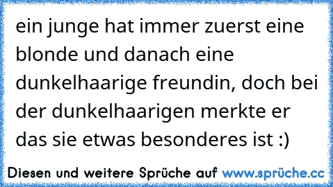 ein junge hat immer zuerst eine blonde und danach eine dunkelhaarige freundin, doch bei der dunkelhaarigen merkte er das sie etwas besonderes ist :) ♥