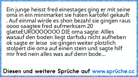 Ein junge heisst fred einestages ging er mit seine oma in ein minimarket sie haten kartofel gekauft . Auf einmal wirde es shon bezahl sie gingen raus oooo saagtee fred aufmerksam 20 glatte
EUROOOOOOO DIE oma sagte: Allles wasauf den boden liegt darfsdu nicht aufheben ok sagte er leise  sie gingen weiter plotzlich stolpert die oma auf einen stein und sagte hilf mir fred nein alles was auf denn b...