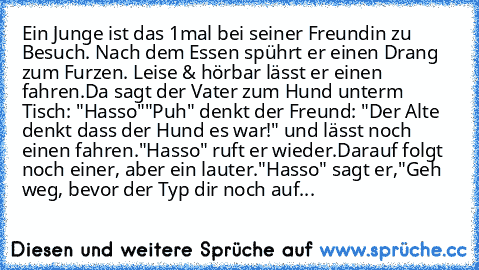 Ein Junge ist das 1mal bei seiner Freundin zu Besuch. Nach dem Essen spührt er einen Drang zum Furzen. Leise & hörbar lässt er einen fahren.
Da sagt der Vater zum Hund unterm Tisch: "Hasso"
"Puh" denkt der Freund: "Der Alte denkt dass der Hund es war!" und lässt noch einen fahren.
"Hasso" ruft er wieder.
Darauf folgt noch einer, aber ein lauter.
"Hasso" sagt er,"Geh weg, bevor der Typ dir noch ...