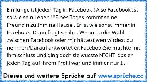 Ein Junge ist jeden Tag in Facebook ! Also Facebook Ist so wie sein Leben !!!Eines Tages kommt seine Freundin zu Ihm na Hause . Er ist wie sonst immer in Facebook. Dann frägt sie ihn: Wenn du die Wahl zwischen Facebook oder mir hättest wen wirdest du nehmen?
Darauf antwortet er:Facebook
Sie machte mit ihm schluss und ging doch sie wusste NICHT  das er jeden Tag auf ihrem Profil war und immer nu...