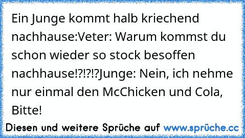 Ein Junge kommt halb kriechend nachhause:
Veter: Warum kommst du schon wieder so stock besoffen nachhause!?!?!?
Junge: Nein, ich nehme nur einmal den McChicken und Cola, Bitte!