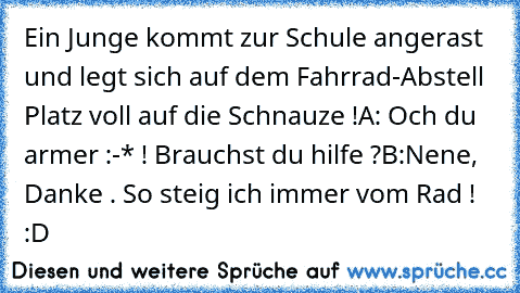 Ein Junge kommt zur Schule angerast und legt sich auf dem Fahrrad-Abstell Platz voll auf die Schnauze !
A: Och du armer :-* ! Brauchst du hilfe ?
B:Nene, Danke . So steig ich immer vom Rad ! 
:D