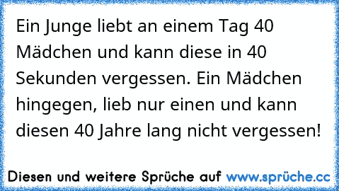 Ein Junge liebt an einem Tag 40 Mädchen und kann diese in 40 Sekunden vergessen. Ein Mädchen hingegen, lieb nur einen und kann diesen 40 Jahre lang nicht vergessen!