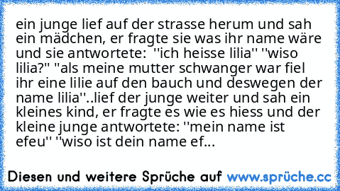 ein junge lief auf der strasse herum und sah ein mädchen, er fragte sie was ihr name wäre und sie antwortete:  ''ich heisse lilia'' ''wiso lilia?'' ''als meine mutter schwanger war fiel ihr eine lilie auf den bauch und deswegen der name lilia''..
lief der junge weiter und sah ein kleines kind, er fragte es wie es hiess und der kleine junge antwortete: ''mein name ist efeu'' ''wiso ist dein name ef...