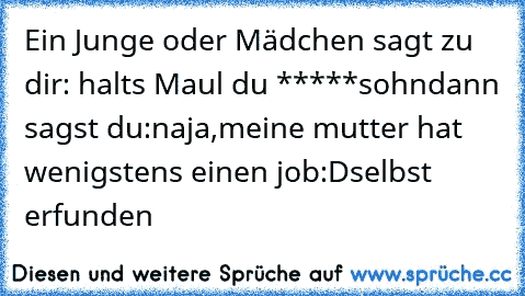 Ein Junge oder Mädchen sagt zu dir
: halts Maul du *****sohn
dann sagst du
:naja,meine mutter hat wenigstens einen job
:D
selbst erfunden