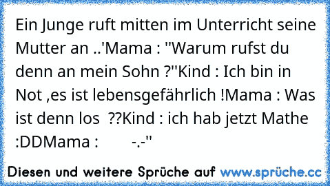 Ein Junge ruft mitten im Unterricht seine Mutter an ..'
Mama : ''Warum rufst du denn an mein Sohn ?''
Kind : Ich bin in Not ,es ist lebensgefährlich !
Mama : Was ist denn los  ??
Kind : ich hab jetzt Mathe :DD
Mama :        -.-''