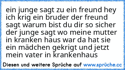 ein junge sagt zu ein freund hey ich krig ein bruder der freund sagt warum bist du dir so sicher der junge sagt wo meine mutter in kranken haus war da hat sie ein mädchen gekrigt und jetzt mein vater in krankenhaus