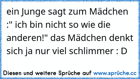 ein Junge sagt zum Mädchen :" ich bin nicht so wie die anderen!" das Mädchen denkt sich ja nur viel schlimmer : D