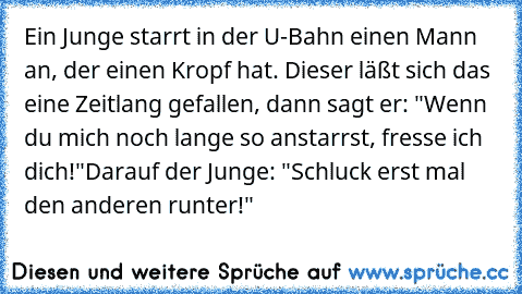 Ein Junge starrt in der U-Bahn einen Mann an, der einen Kropf hat. Dieser läßt sich das eine Zeitlang gefallen, dann sagt er: "Wenn du mich noch lange so anstarrst, fresse ich dich!"
Darauf der Junge: "Schluck erst mal den anderen runter!"