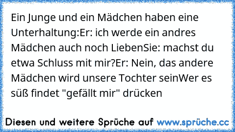 Ein Junge und ein Mädchen haben eine Unterhaltung:
Er: ich werde ein andres Mädchen auch noch Lieben
Sie: machst du etwa Schluss mit mir?
Er: Nein, das andere Mädchen wird unsere Tochter sein
Wer es süß findet "gefällt mir" drücken