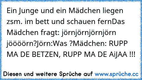 Ein Junge und ein Mädchen liegen zsm. im bett und schauen fern
Das Mädchen fragt: jörnjörnjörn
jörn jöööörn?
Jörn:Was ?
Mädchen: RUPP MA DE BETZEN, RUPP MA DE AiJAA !!!