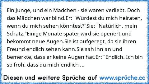 Ein Junge, und ein Mädchen - sie waren verliebt. Doch das Mädchen war blind.
Er: "Würdest du mich heiraten, wenn du mich sehen könntest?"
Sie: "Natürlich, mein Schatz."
Einige Monate später wird sie operiert und bekommt neue Augen.
Sie ist aufgeregt, da sie ihren Freund endlich sehen kann.
Sie sah ihn an und bemerkte, dass er keine Augen hat.
Er: "Endlich. Ich bin so froh, dass du mich endlich ...