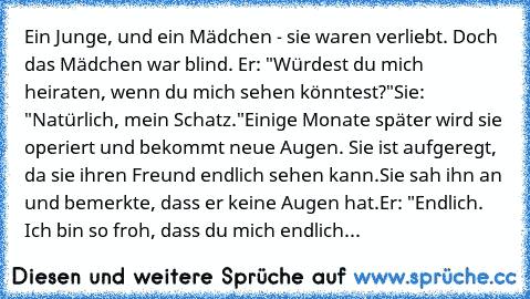 Ein Junge, und ein Mädchen - sie waren verliebt. Doch das Mädchen war blind. 
Er: "Würdest du mich heiraten, wenn du mich sehen könntest?"
Sie: "Natürlich, mein Schatz."
Einige Monate später wird sie operiert und bekommt neue Augen. Sie ist aufgeregt, da sie ihren Freund endlich sehen kann.
Sie sah ihn an und bemerkte, dass er keine Augen hat.
Er: "Endlich. Ich bin so froh, dass du mich endlich...