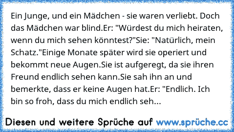 Ein Junge, und ein Mädchen - sie waren verliebt. Doch das Mädchen war blind.
Er: "Würdest du mich heiraten, wenn du mich sehen könntest?"
Sie: "Natürlich, mein Schatz."
Einige Monate später wird sie operiert und bekommt neue Augen.
Sie ist aufgeregt, da sie ihren Freund endlich sehen kann.
Sie sah ihn an und bemerkte, dass er keine Augen hat.
Er: "Endlich. Ich bin so froh, dass du mich endlich ...