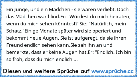 Ein Junge, und ein Mädchen - sie waren verliebt. Doch das Mädchen war blind.
Er: "Würdest du mich heiraten, wenn du mich sehen könntest?"
Sie: "Natürlich, mein Schatz."
Einige Monate später wird sie operiert und bekommt neue Augen. Sie ist aufgeregt, da sie ihren Freund endlich sehen kann.
Sie sah ihn an und bemerkte, dass er keine Augen hat.
Er: "Endlich. Ich bin so froh, dass du mich endlich ...