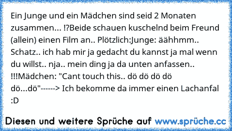 Ein Junge und ein Mädchen sind seid 2 Monaten zusammen... !?
Beide schauen kuschelnd beim Freund (allein) einen Film an.. Plötzlich:
Junge: äähhmm.. Schatz.. ich hab mir ja gedacht du kannst ja mal wenn du willst.. nja.. mein ding ja da unten anfassen.. !!!
Mädchen: "Can´t touch this.. dö dö dö dö dö...dö"
------> Ich bekomme da immer einen Lachanfal :D