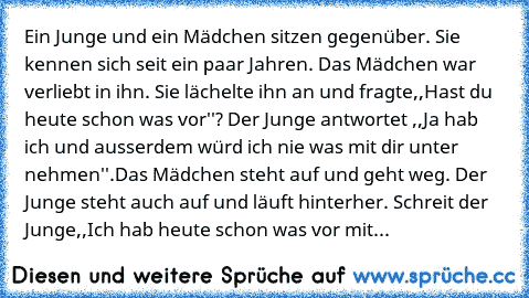 Ein Junge und ein Mädchen sitzen gegenüber. Sie kennen sich seit ein paar Jahren. Das Mädchen war verliebt in ihn. Sie lächelte ihn an und fragte,,Hast du heute schon was vor''? Der Junge antwortet ,,Ja hab ich und ausserdem würd ich nie was mit dir unter nehmen''.Das Mädchen steht auf und geht weg. Der Junge steht auch auf und läuft hinterher. Schreit der Junge,,Ich hab heute schon was vor mit...