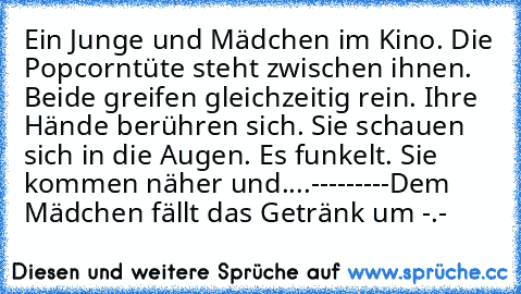 Ein Junge und Mädchen im Kino. Die Popcorntüte steht zwischen ihnen. Beide greifen gleichzeitig rein. Ihre Hände berühren sich. Sie schauen sich in die Augen. Es funkelt. Sie kommen näher und....
-
-
-
-
-
-
-
-
-
Dem Mädchen fällt das Getränk um -.-