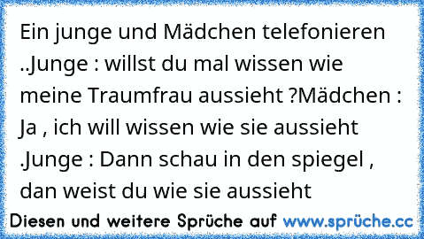 Ein junge und Mädchen telefonieren ..
Junge : willst du mal wissen wie meine Traumfrau aussieht ?
Mädchen : Ja , ich will wissen wie sie aussieht .
Junge : Dann schau in den spiegel , dan weist du wie sie aussieht ♥♥