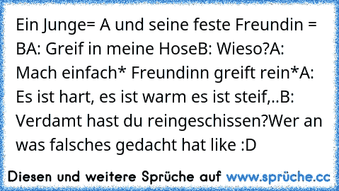 Ein Junge= A und seine feste Freundin = B
A: Greif in meine Hose
B: Wieso?
A: Mach einfach
* Freundinn greift rein*
A: Es ist hart, es ist warm es ist steif,..
B: Verdamt hast du reingeschissen?
Wer an was falsches gedacht hat like :D