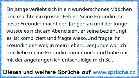 Ein Junge verliebt sich in ein wunderschönes Mädchen und machte ein grosser Fehler. Seine Freundin ihr beste Freundin macht den Jungen an und der Junge wusste es nicht am Abend sieht er seine beziehungt es  ist kompliziert und fragte wieso.Und fragte ihr Freundin geh weg in mein Leben. Der Junge war ich und liebe meine Freundin immer noch und habe nix mit der angefangen ich entschuldige mich Sc...