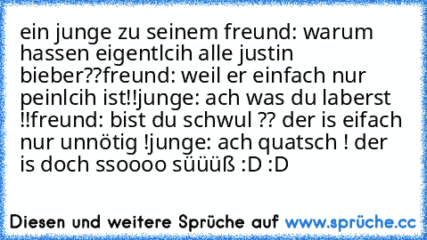 ein junge zu seinem freund: warum hassen eigentlcih alle justin bieber??
freund: weil er einfach nur peinlcih ist!!
junge: ach was du laberst !!
freund: bist du schwul ?? der is eifach nur unnötig !
junge: ach quatsch ! der is doch ssoooo süüüß 
:D :D