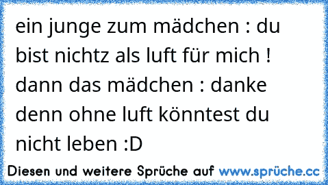 ein junge zum mädchen : du bist nichtz als luft für mich ! dann das mädchen : danke denn ohne luft könntest du nicht leben :D