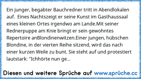 Ein junger, begabter Bauchredner tritt in Abendlokalen auf.  Eines Nachts
zeigt er seine Kunst im Gasthaussaal eines kleinen Ortes irgendwo am Lande.
Mit seiner Rednerpuppe am Knie bringt er sein gewohntes Repertoire an
Blondinenwitzen.
Einer jungen, hübschen Blondine, in der vierten Reihe sitzend, wird das nach einer kurzen Weile zu bunt. Sie steht auf und protestiert lautstark: "Ich
hörte nun ge...