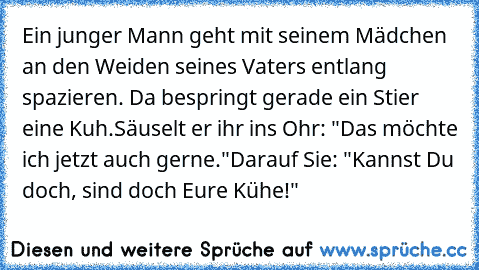 Ein junger Mann geht mit seinem Mädchen an den Weiden seines Vaters entlang spazieren. Da bespringt gerade ein Stier eine Kuh.
Säuselt er ihr ins Ohr: "Das möchte ich jetzt auch gerne."
Darauf Sie: "Kannst Du doch, sind doch Eure Kühe!"