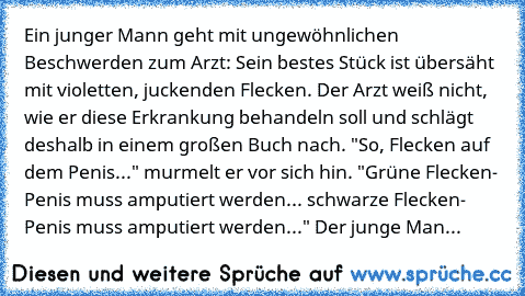 Ein junger Mann geht mit ungewöhnlichen Beschwerden zum Arzt: Sein bestes Stück ist übersäht mit violetten, juckenden Flecken. Der Arzt weiß nicht, wie er diese Erkrankung behandeln soll und schlägt deshalb in einem großen Buch nach. "So, Flecken auf dem Penis..." murmelt er vor sich hin. "Grüne Flecken- Penis muss amputiert werden... schwarze Flecken- Penis muss amputiert werden..." Der junge Man...