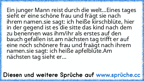 Ein junger Mann reist durch die welt...
Eines tages sieht er eine schöne frau und frägt sie nach ihrem namen.sie sagt: ich heiße kirschblüte, hier in der gegend ist es die sitte das kind nach dem zu benennen was ihm/ihr als erstes auf den bauch gefallen ist.
am nächsten tag trifft er auf eine noch schönere frau und fraägt nach ihrem namen.sie sagt: ich heiße apfelblüte.
Am nächsten tag sieht er...