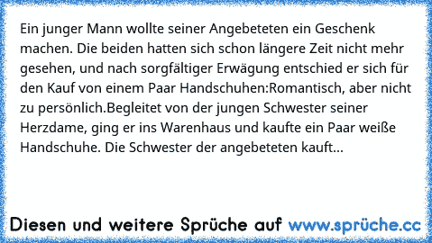 Ein junger Mann wollte seiner Angebeteten ein Geschenk machen. Die beiden hatten sich schon längere Zeit nicht mehr gesehen, und nach sorgfältiger Erwägung entschied er sich für den Kauf von einem Paar Handschuhen:
Romantisch, aber nicht zu persönlich.
Begleitet von der jungen Schwester seiner Herzdame, ging er ins Warenhaus und kaufte ein Paar weiße Handschuhe. Die Schwester der angebeteten ka...