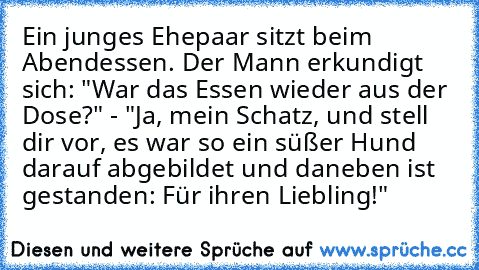 Ein junges Ehepaar sitzt beim Abendessen. Der Mann erkundigt sich: "War das Essen wieder aus der Dose?" - "Ja, mein Schatz, und stell dir vor, es war so ein süßer Hund darauf abgebildet und daneben ist gestanden: Für ihren Liebling!"