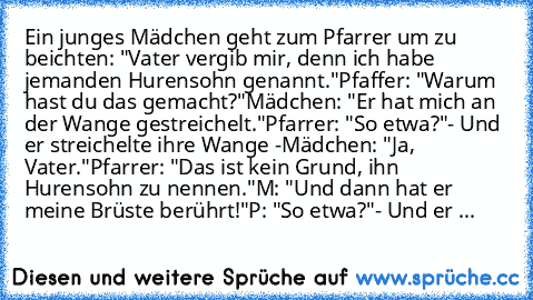 Ein junges Mädchen geht zum Pfarrer um zu beichten: "Vater vergib mir, denn ich habe jemanden Hurensohn genannt."
Pfaffer: "Warum hast du das gemacht?"
Mädchen: "Er hat mich an der Wange gestreichelt."
Pfarrer: "So etwa?"
- Und er streichelte ihre Wange -
Mädchen: "Ja, Vater."
Pfarrer: "Das ist kein Grund, ihn Hurensohn zu nennen."
M: "Und dann hat er meine Brüste berührt!"
P: "So etwa?"
- Und er ...