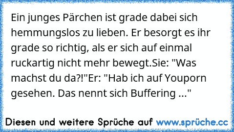 Ein junges Pärchen ist grade dabei sich hemmungslos zu lieben. Er besorgt es ihr grade so richtig, als er sich auf einmal ruckartig nicht mehr bewegt.
Sie: "Was machst du da?!"
Er: "Hab ich auf Youporn gesehen. Das nennt sich Buffering ..."