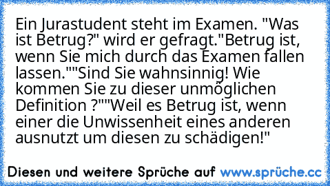 Ein Jurastudent steht im Examen. "Was ist Betrug?" wird er gefragt.
"Betrug ist, wenn Sie mich durch das Examen fallen lassen."
"Sind Sie wahnsinnig! Wie kommen Sie zu dieser unmöglichen Definition ?"
"Weil es Betrug ist, wenn einer die Unwissenheit eines anderen ausnutzt um diesen zu schädigen!"